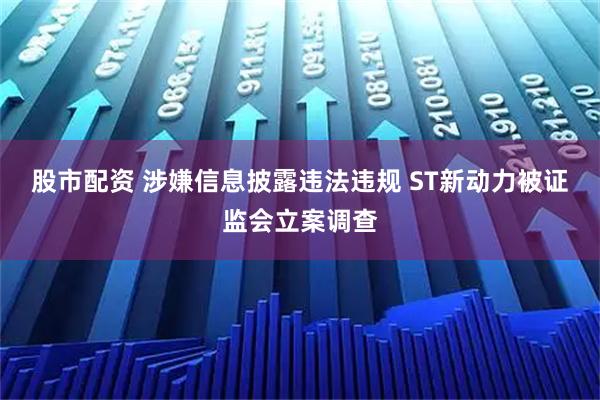 股市配资 涉嫌信息披露违法违规 ST新动力被证监会立案调查