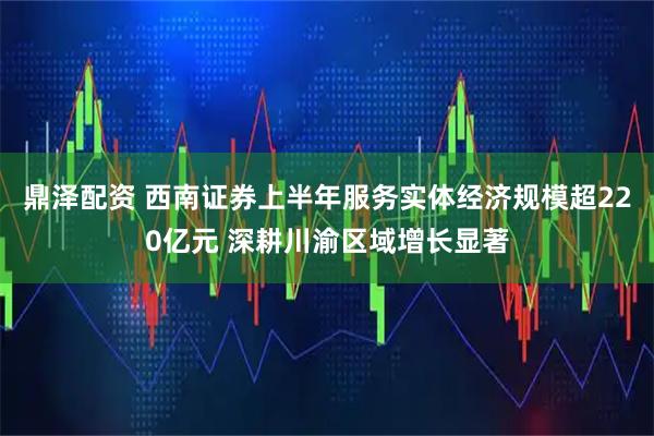 鼎泽配资 西南证券上半年服务实体经济规模超220亿元 深耕川渝区域增长显著