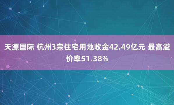 天源国际 杭州3宗住宅用地收金42.49亿元 最高溢价率51.38%