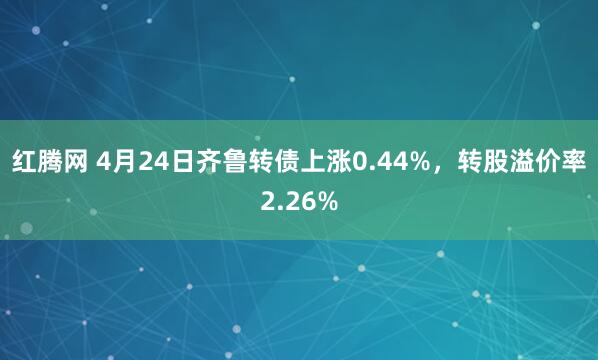 红腾网 4月24日齐鲁转债上涨0.44%，转股溢价率2.26%