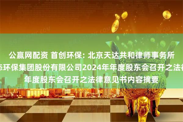 公赢网配资 首创环保: 北京天达共和律师事务所关于北京首创生态环保集团股份有限公司2024年年度股东会召开之法律意见书内容摘要