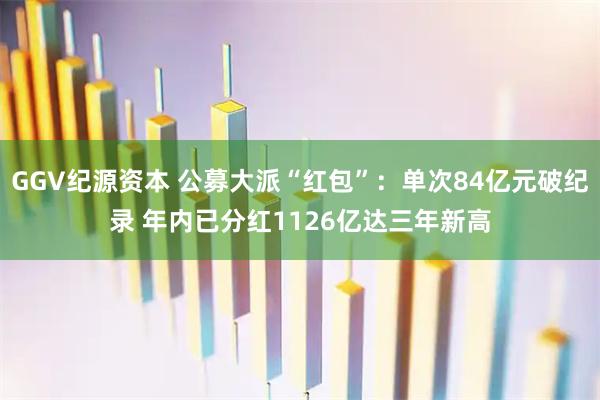 GGV纪源资本 公募大派“红包”：单次84亿元破纪录 年内已分红1126亿达三年新高