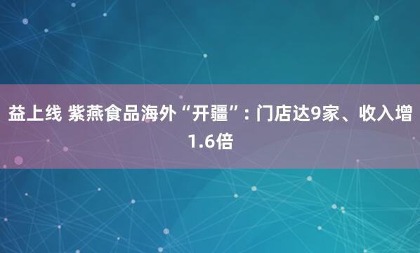 益上线 紫燕食品海外“开疆”: 门店达9家、收入增1.6倍