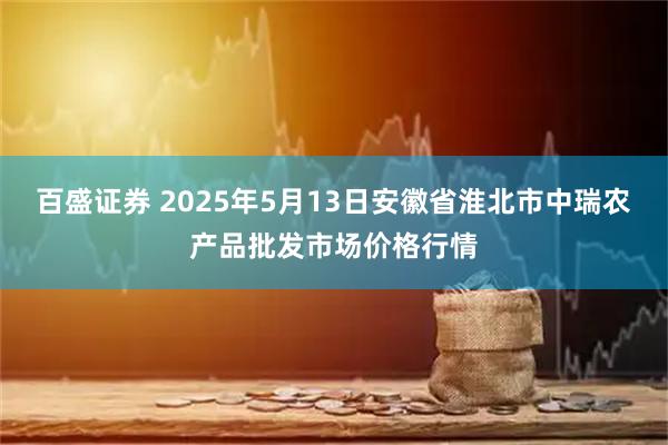 百盛证券 2025年5月13日安徽省淮北市中瑞农产品批发市场价格行情