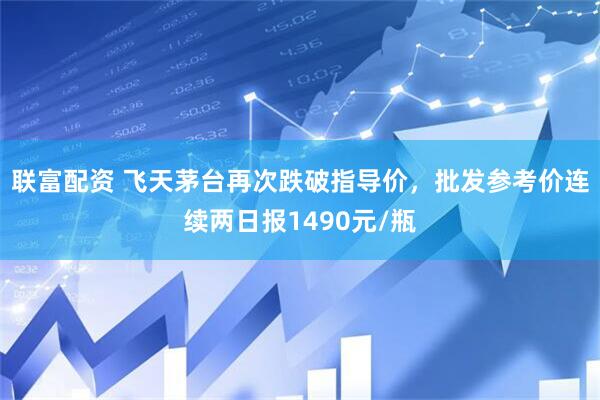 联富配资 飞天茅台再次跌破指导价，批发参考价连续两日报1490元/瓶