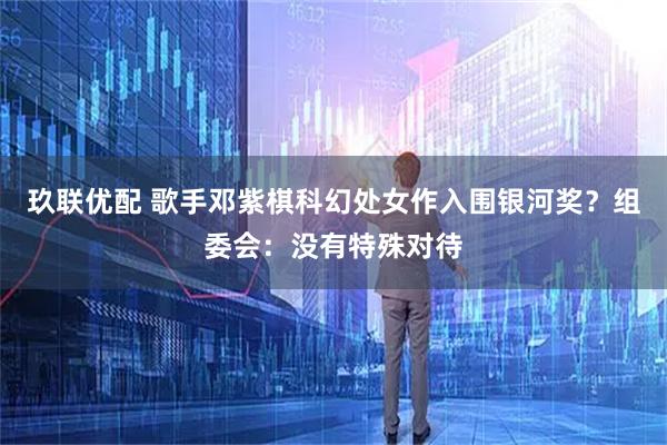 玖联优配 歌手邓紫棋科幻处女作入围银河奖？组委会：没有特殊对待