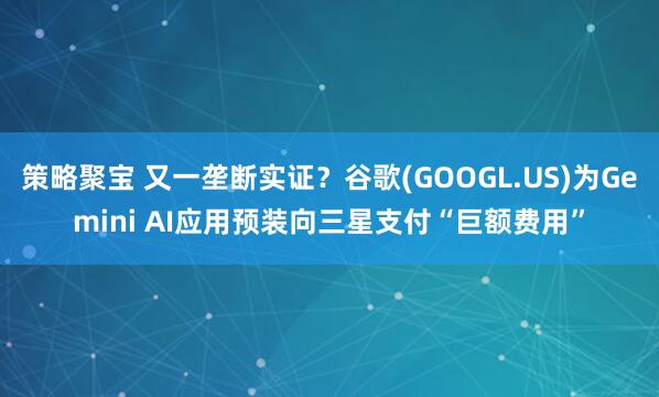 策略聚宝 又一垄断实证？谷歌(GOOGL.US)为Gemini AI应用预装向三星支付“巨额费用”