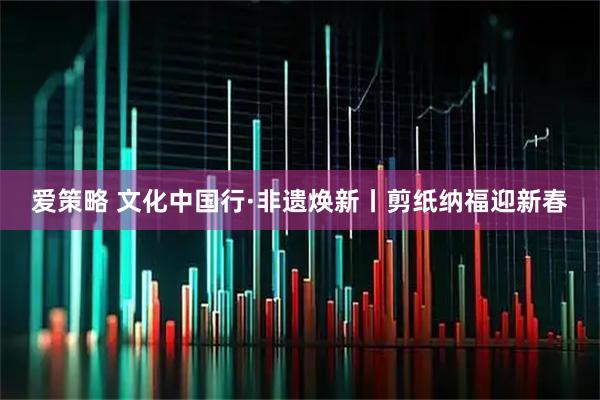 爱策略 文化中国行·非遗焕新丨剪纸纳福迎新春