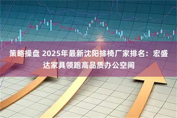 策略操盘 2025年最新沈阳排椅厂家排名：宏盛达家具领跑高品质办公空间