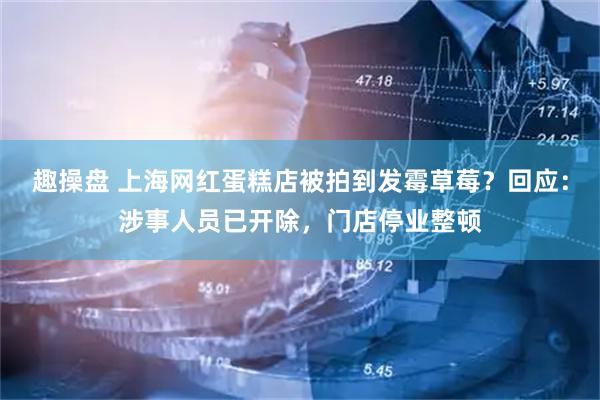 趣操盘 上海网红蛋糕店被拍到发霉草莓？回应：涉事人员已开除，门店停业整顿