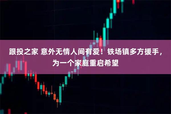 跟投之家 意外无情人间有爱！铁场镇多方援手，为一个家庭重启希望