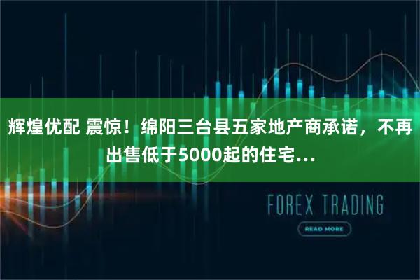 辉煌优配 震惊！绵阳三台县五家地产商承诺，不再出售低于5000起的住宅…