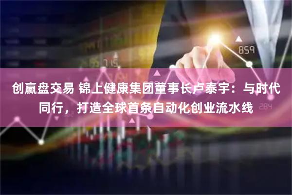 创赢盘交易 锦上健康集团董事长卢泰宇:与时代同行,打造全球首条自动化创业流水线