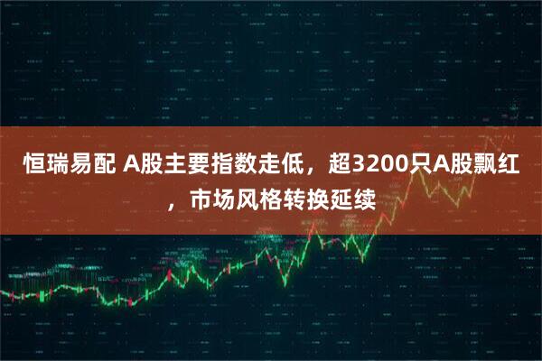 恒瑞易配 A股主要指数走低，超3200只A股飘红，市场风格转换延续