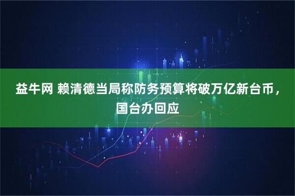 益牛网 赖清德当局称防务预算将破万亿新台币,国台办回应